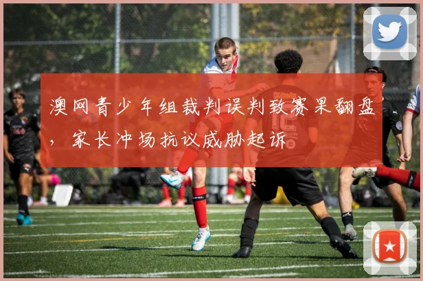 澳网青少年组裁判误判致赛果翻盘，家长冲场抗议威胁起诉