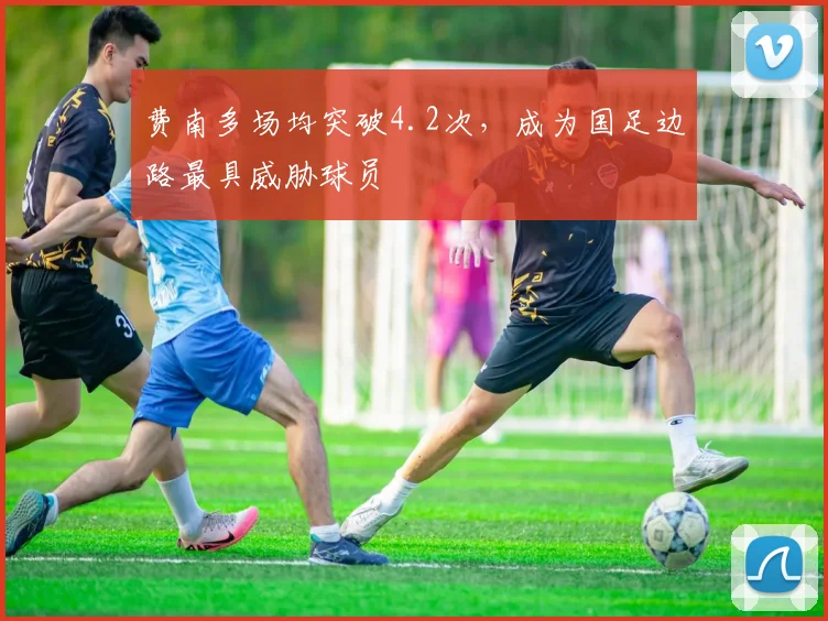 费南多场均突破4.2次，成为国足边路最具威胁球员