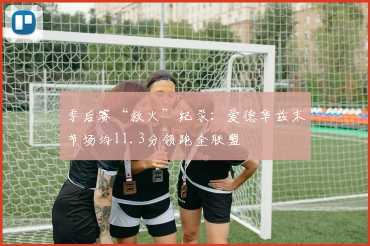 季后赛“救火”纪录：爱德华兹末节场均11.3分领跑全联盟