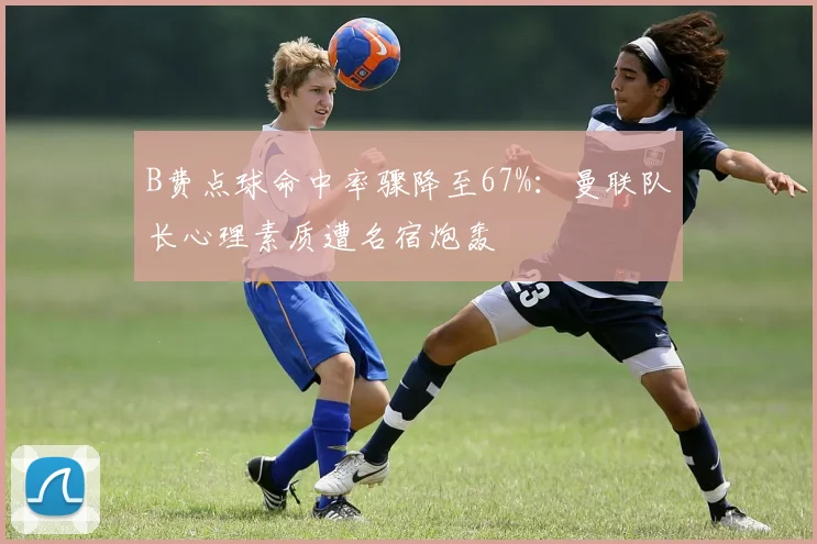 B费点球命中率骤降至67%：曼联队长心理素质遭名宿炮轰
