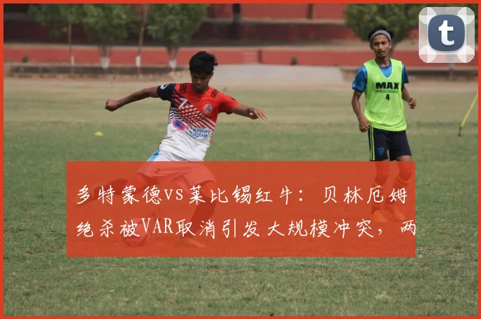 多特蒙德vs莱比锡红牛：贝林厄姆绝杀被VAR取消引发大规模冲突，两队球员赛后互殴