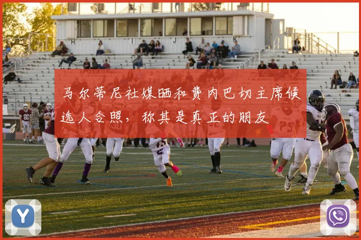 马尔蒂尼社媒晒和费内巴切主席候选人合照，称其是真正的朋友