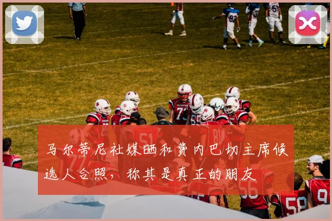 马尔蒂尼社媒晒和费内巴切主席候选人合照,称其是真正的朋友