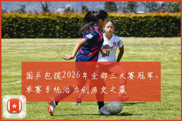 国乒包揽2026年全部三大赛冠军，单赛季统治力创历史之最