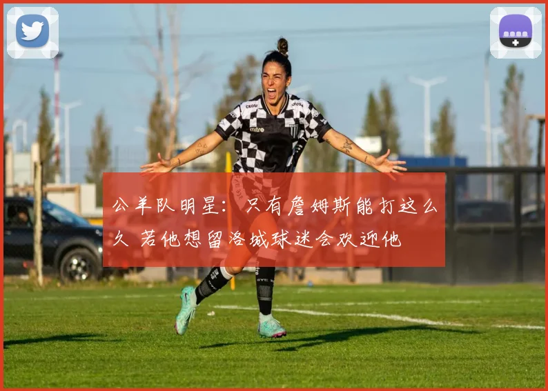 公羊队明星:只有詹姆斯能打这么久 若他想留洛城球迷会欢迎他