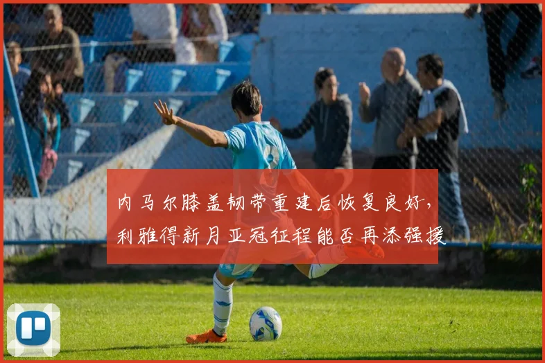 内马尔膝盖韧带重建后恢复良好,利雅得新月亚冠征程能否再添强援?