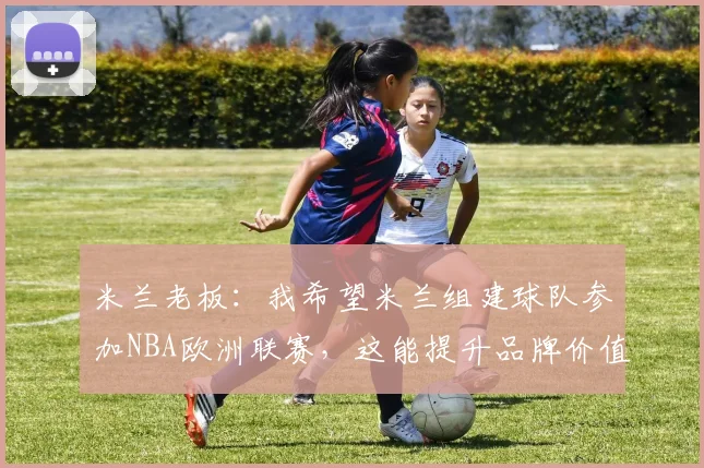 米兰老板：我希望米兰组建球队参加NBA欧洲联赛，这能提升品牌价值