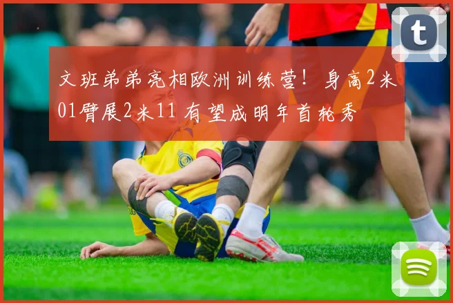 文班弟弟亮相欧洲训练营！身高2米01臂展2米11 有望成明年首轮秀