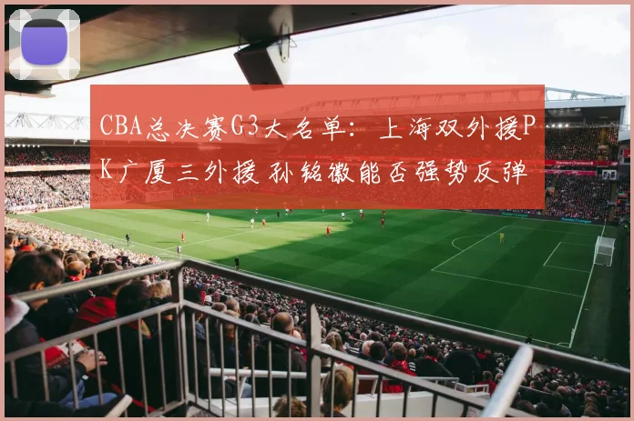 CBA总决赛G3大名单：上海双外援PK广厦三外援 孙铭徽能否强势反弹