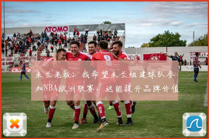 米兰老板：我希望米兰组建球队参加NBA欧洲联赛，这能提升品牌价值